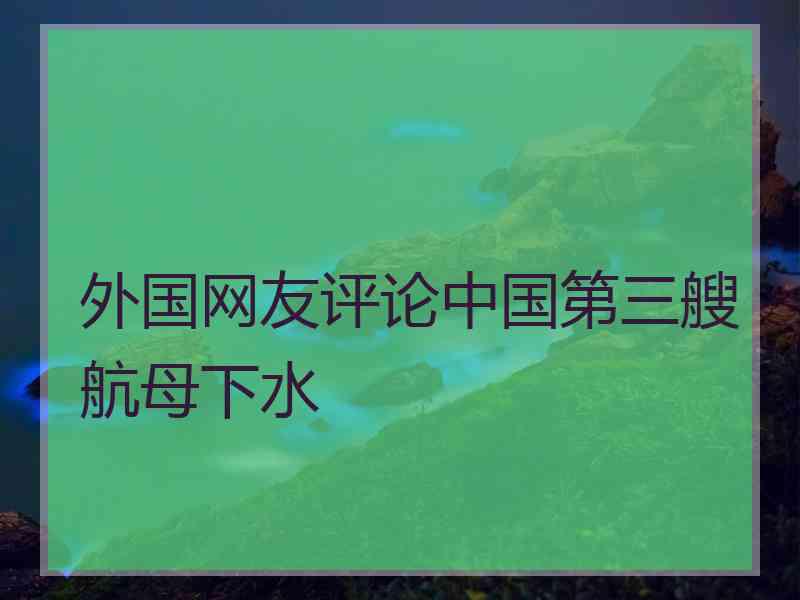外国网友评论中国第三艘航母下水