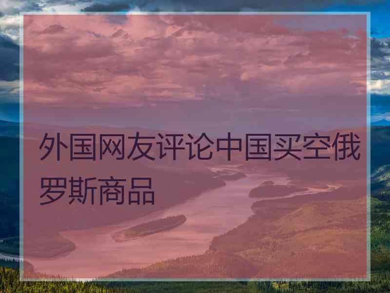 外国网友评论中国买空俄罗斯商品