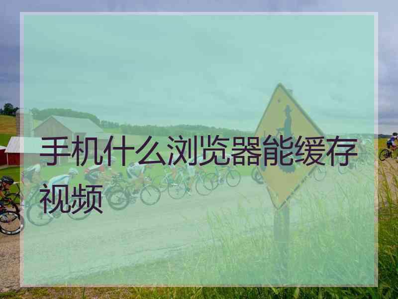 手机什么浏览器能缓存视频