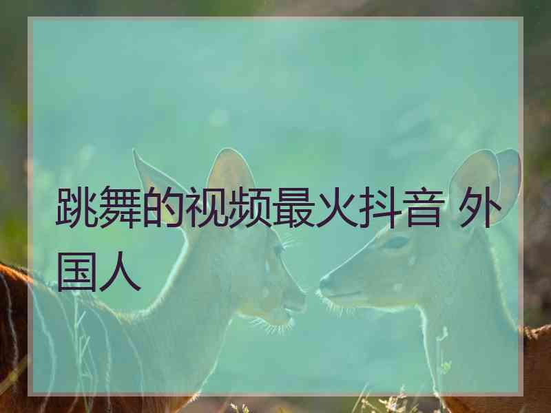 跳舞的视频最火抖音 外国人