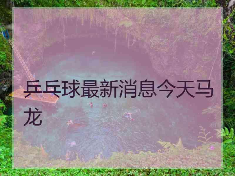 乒乓球最新消息今天马龙