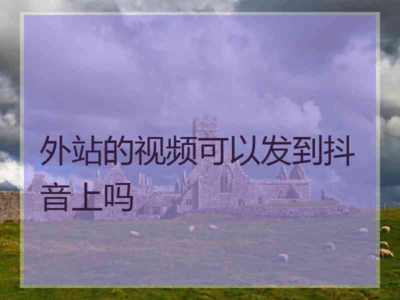 外站的视频可以发到抖音上吗