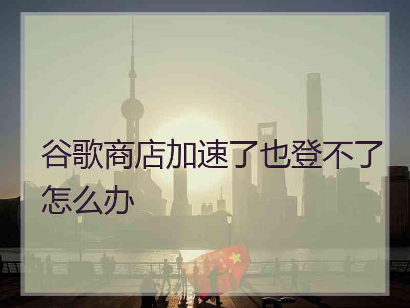 谷歌商店加速了也登不了怎么办