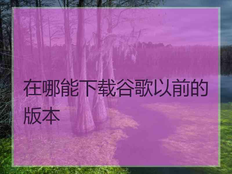在哪能下载谷歌以前的版本