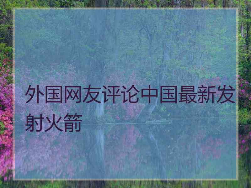 外国网友评论中国最新发射火箭